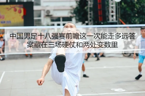 中国男足十八强赛前瞻这一次能走多远答案藏在三场硬仗和两处变数里